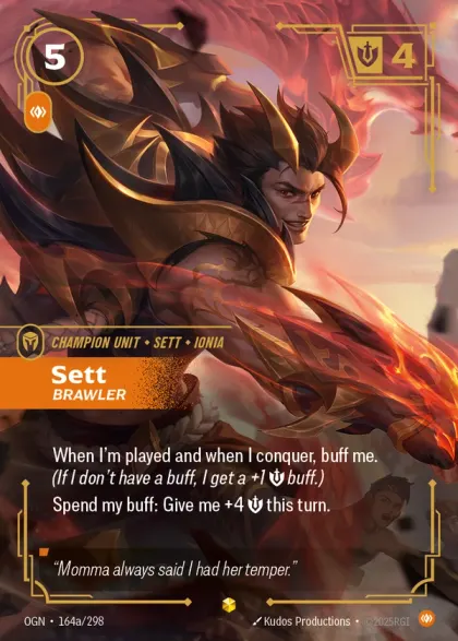 Riftbound Unit: Sett, Brawler. When I'm played and when I conquer, buff me. (If I don't have a buff, I get a +1 [S] buff.)
Spend my buff: Give me +4 [S] this turn.