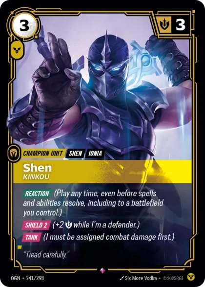 Riftbound Unit: Shen, Kinkou. [Reaction] (Play any time, even before spells and abilities resolve, including to a battlefield you control.)
[Shield 2] (+2 [S] while I'm a defender.)
[Tank] (I must be assigned combat damage first.)