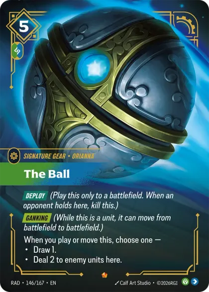 Riftbound Gear: The Ball. [Deploy] (Play this only to a battlefield. When an opponent holds here, kill this.)
[Ganking] (While this is a unit, it can move from battlefield to battlefield.)
When you play or move this, choose one —
- Draw 1.
- Deal 2 to enemy units here.