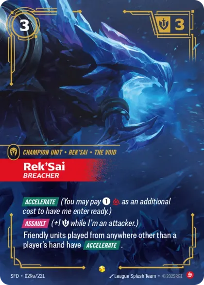 Riftbound Unit: Rek'Sai, Breacher. [Accelerate] (You may pay [1][C] as an additional cost to have me enter ready.)
[Assault] (+1 [S] while I'm an attacker.)
Friendly units played from anywhere other than a player's hand have [Accelerate].