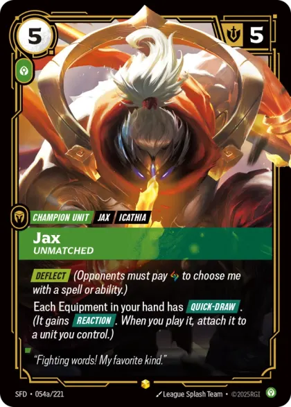 Riftbound Unit: Jax, Unmatched. [Deflect] (Opponents must pay [A] to choose me with a spell or ability.)
Each Equipment in your hand has [Quick-Draw]. (It gains [Reaction]. When you play it, attach it to a unit you control.)
