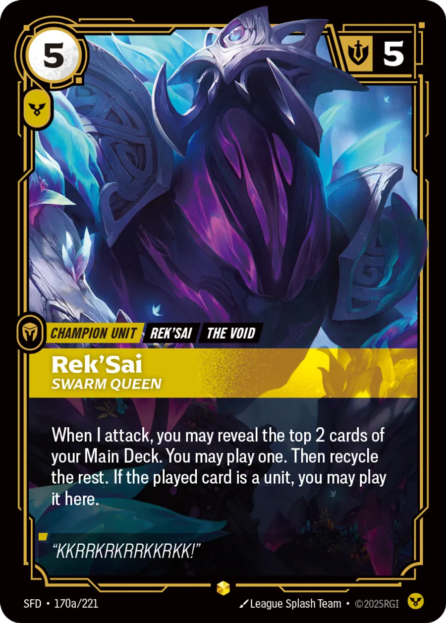 Riftbound Unit: Rek'Sai, Swarm Queen. When I attack, you may reveal the top 2 cards of your Main Deck. You may play one. Then recycle the rest. If the played card is a unit, you may play it here.