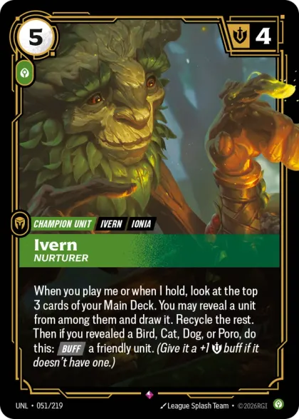 Riftbound Unit: Ivern, Nurturer. When you play me or when I hold, look at the top 3 cards of your Main Deck. You may reveal a unit from among them and draw it. Recycle the rest. Then if you revealed a Bird, Cat, Dog, or Poro, do this: [Buff] a friendly unit. (Give it a +1 [S] buff if it doesn't have one.)