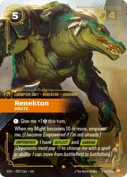 Riftbound Unit: Renekton, Brute. [1]: Give me +1 [S] this turn.
When my Might becomes 10 or more, empower me. (I become Empowered if I'm not already.)
[Empowered][>] I have [Deflect] and [Ganking]. (Opponents must pay [A] to choose me with a spell or ability. I can move from battlefield to battlefield.)