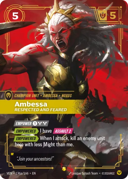 Riftbound Unit: Ambessa, Respected and Feared. [Empower] [1][C][C]
[Empowered][>] I have [Assault 2].
[Empowered][>] When I attack, kill an enemy unit here with less Might than me.