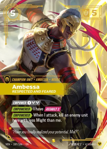 Riftbound Unit: Ambessa, Respected and Feared. [Empower] [1][C][C]
[Empowered][>] I have [Assault 2].
[Empowered][>] When I attack, kill an enemy unit here with less Might than me.